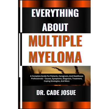 Everything about Multiple Myeloma: A Complete Guide For Patients, Caregivers, And Healthcare Professionals - Causes, Symptoms, Diagnosis, Treatment, C