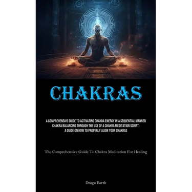 Chakras: A Comprehensive Guide To Activating Chakra Energy In A Sequential Manner Chakra Balancing Through The Use Of A Chakra Meditation Script: A Gu