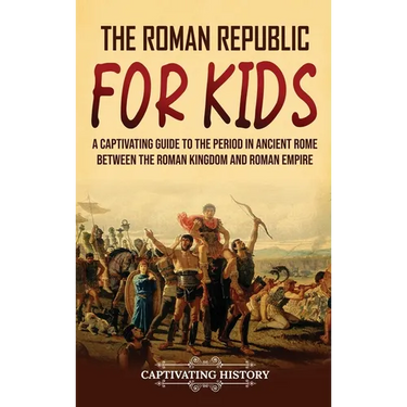 The Roman Republic for Kids: A Captivating Guide to the Period in Ancient Rome Between the Roman Kingdom and Roman Empire