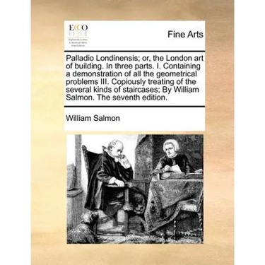 Palladio Londinensis; Or, the London Art of Building. in Three Parts. I. Containing a Demonstration of All the Geometrical Problems III. Copiously Tre