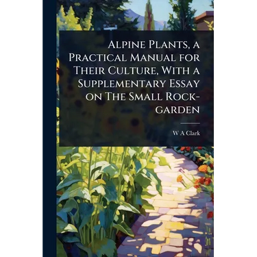 Alpine Plants, a Practical Manual for Their Culture, With a Supplementary Essay on The Small Rock-garden