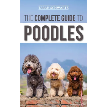 The Complete Guide to Poodles: Standard, Miniature, or Toy - Learn Everything You Need to Know to Successfully Raise Your Poodle From Puppy to Old Age