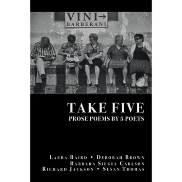 Take Five: PROSE POEMS BY 5 POETS: by Laura Baird, Deborah Brown, Barbara Siegel Carlson, Richard Jackson, & Susan Thomas