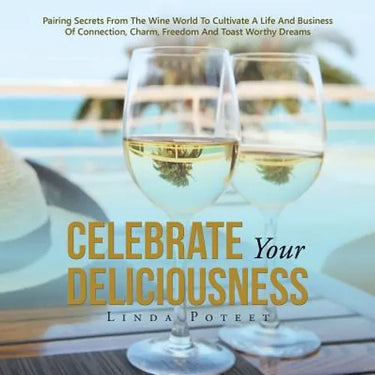 Celebrate Your Deliciousness: Pairing Secrets From The Wine World To Cultivate A Life And Business Of Connection, Charm, Freedom And Toast Worthy Drea