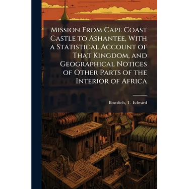 Mission From Cape Coast Castle to Ashantee, With a Statistical Account of That Kingdom, and Geographical Notices of Other Parts of the Interior of Afr