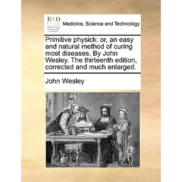 Primitive Physick: Or, an Easy and Natural Method of Curing Most Diseases. by John Wesley. the Thirteenth Edition, Corrected and Much Enlarged.