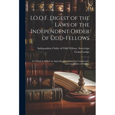 I.O.O.F. Digest of the Laws of the Independent Order of Odd-fellows: To Which is Added an Appendix, Containing the Constitution, Laws and Rules of Ord