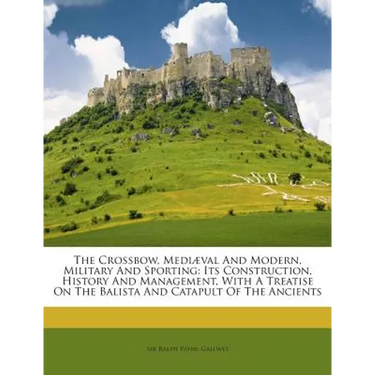 The Crossbow, Mediaeval and Modern, Military and Sporting: Its Construction, History and Management, with a Treatise on the Balista and Catapult of th