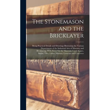 The Stonemason and the Bricklayer: Being Practical Details and Drawings Illustrating the Various Departments of the Industrial Arts of Masonry and Bri