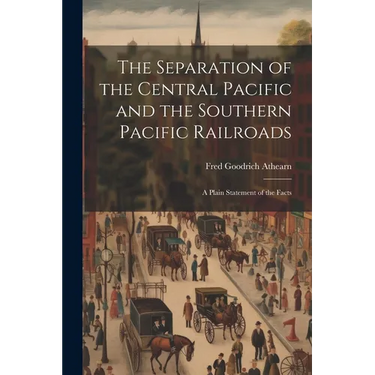 The Separation of the Central Pacific and the Southern Pacific Railroads; a Plain Statement of the Facts