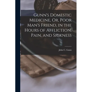 Gunn's Domestic Medicine, Or, Poor Man's Friend, in the Hours of Affliction, Pain, and Sickness