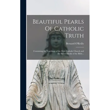 Beautiful Pearls Of Catholic Truth: Containing the Teachings of the Holy Catholic Church and the Sacred Books of the Bible...