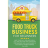 Food Truck Business for Beginners: Quit Your Day Job and Earn a Full Time Income with Strategies for Building and Maintaining a Successful Mobile Busi