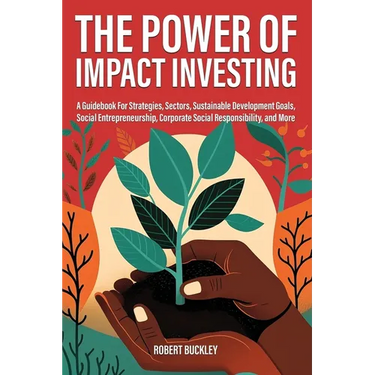 The Power of Impact Investing: A Guidebook For Strategies, Sectors, Sustainable Development Goals, Social Entrepreneurship, Corporate Social Responsib