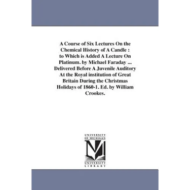 A Course of Six Lectures On the Chemical History of A Candle: to Which is Added A Lecture On Platinum. by Michael Faraday ... Delivered Before A Juven