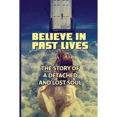 Believe In Past Lives: The Story Of A Detached And Lost Soul: Past Life Regression