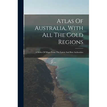 Atlas Of Australia, With All The Gold Regions: A Series Of Maps From The Latest And Best Authorities