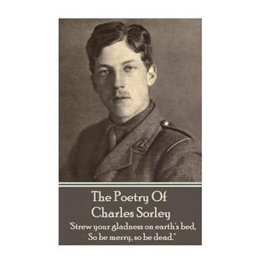 Charles Sorley - The Poetry Of Charles Sorley: 'Strew your gladness on earth's bed, So be merry, so be dead.''
