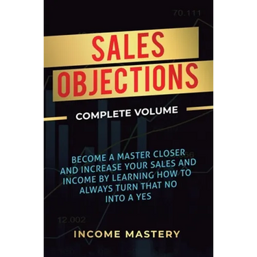 Sales Objections: Become a Master Closer and Increase Your Sales and Income by Learning How to Always Turn That No into a Yes Complete Volume