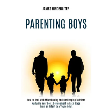 Parenting Boys: How to Deal With Misbehaving and Challenging Toddlers (Nurturing Your Boy's Development in Each Stage From an Infant to a Young Adult)