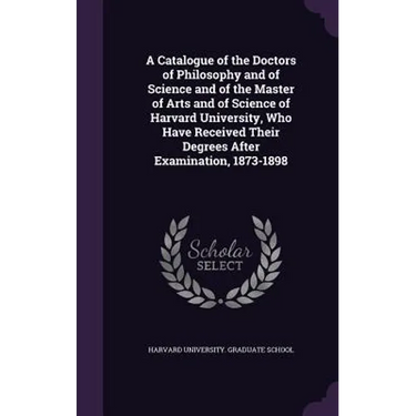 A Catalogue of the Doctors of Philosophy and of Science and of the Master of Arts and of Science of Harvard University, Who Have Received Their Degree