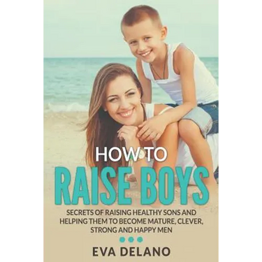 How to Raise Boys: Secrets of Raising Healthy Sons and Helping Them to Become Mature, Clever, Strong and Happy Men