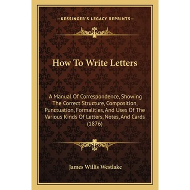 How To Write Letters: A Manual Of Correspondence, Showing The Correct Structure, Composition, Punctuation, Formalities, And Uses Of The Vari