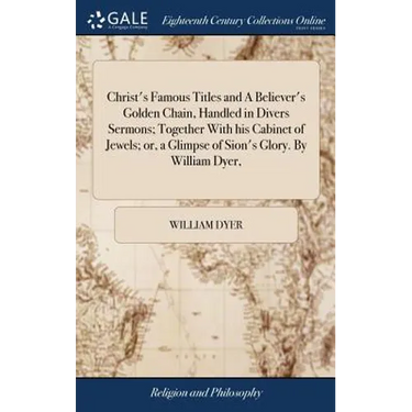 Christ's Famous Titles and A Believer's Golden Chain, Handled in Divers Sermons; Together With his Cabinet of Jewels; or, a Glimpse of Sion's Glory. B