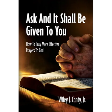 Ask And It Shall Be Given To You: How To Pray More Effective Prayers To God