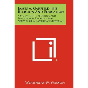 James A. Garfield, His Religion and Education: A Study in the Religious and Educational Thought and Activity of an American Statesman