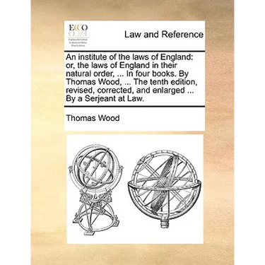 An institute of the laws of England: or, the laws of England in their natural order, ... In four books. By Thomas Wood, ... The tenth edition, revised