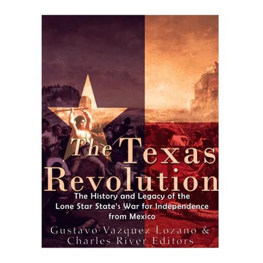 The Texas Revolution: The History and Legacy of the Lone Star State's War for Independence from Mexico