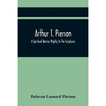Arthur T. Pierson; A Spiritual Warrior Mighty In The Scriptures; A Leader In The Modern Missionary Crusade