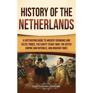 History of the Netherlands: A Captivating Guide to Ancient Germanic and Celtic Tribes, the Eighty Years' War, the Dutch Empire and Republic, and Moder