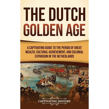 The Dutch Golden Age: A Captivating Guide to the Period of Great Wealth, Cultural Achievement, and Colonial Expansion in the Netherlands