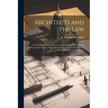 Architects and the Law: A Collection of Cases Tried in the English, Canadian, French and American Courts of law, Relating to the Every-day Pra