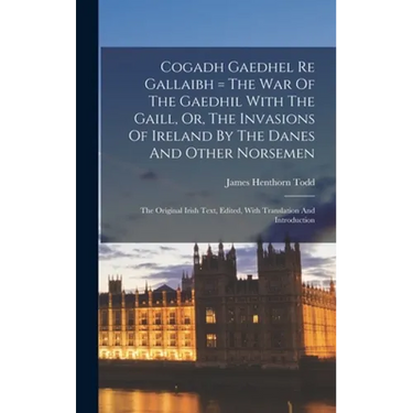 Cogadh Gaedhel Re Gallaibh = The War Of The Gaedhil With The Gaill, Or, The Invasions Of Ireland By The Danes And Other Norsemen: The Original Irish T