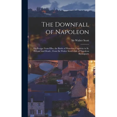 The Downfall of Napoleon: His Escape From Elba, the Battle of Waterloo, Captivity in St. Helena, and Death; From Sir Walter Scott's Life of Napo