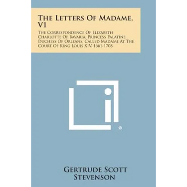 The Letters of Madame, V1: The Correspondence of Elizabeth Charlotte of Bavaria, Princess Palatine, Duchess of Orleans, Called Madame at the Cour