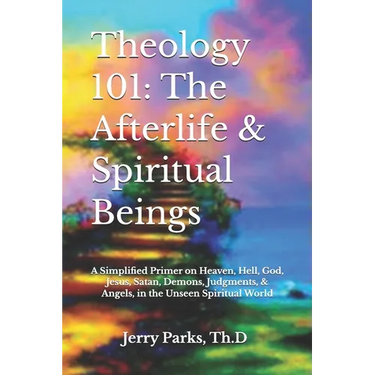 Theology 101: The Afterlife & Spiritual Beings: A Simplified Primer on Heaven, Hell, God, Jesus, Satan, Demons, Judgments, & Angels in the Unseen Spir