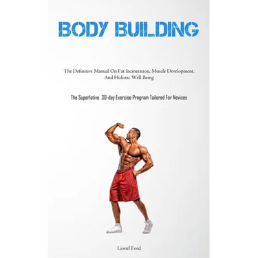 Body Building: The Definitive Manual On Fat Incineration, Muscle Development, And Holistic Well-Being (The Superlative 30-day Exercise Program Tailore
