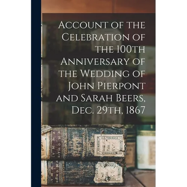 Account of the Celebration of the 100th Anniversary of the Wedding of John Pierpont and Sarah Beers, Dec. 29th, 1867