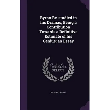 Byron Re-studied in his Dramas, Being a Contribution Towards a Definitive Estimate of his Genius; an Essay