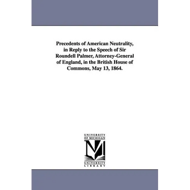Precedents of American Neutrality, in Reply to the Speech of Sir Roundell Palmer, Attorney-General of England, in the British House of Commons, May 13