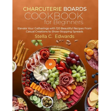 Charcuterie Boards Cookbook for Beginners: Elevate Your Gatherings with 120 Beautiful Recipes From Casual Creations to Show-Stopping Spreads