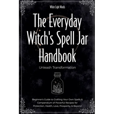 The Everyday Witch's Spell Jar Handbook: Unleash Transformation - Beginner's Guide to Crafting Your Own Spells & Compendium of Powerful Recipes for Pr