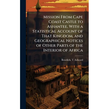Mission From Cape Coast Castle to Ashantee, With a Statistical Account of That Kingdom, and Geographical Notices of Other Parts of the Interior of Afr