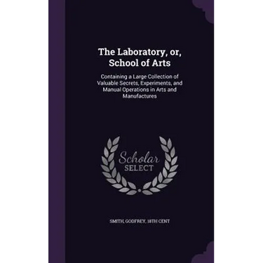 The Laboratory, or, School of Arts: Containing a Large Collection of Valuable Secrets, Experiments, and Manual Operations in Arts and Manufactures