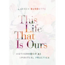 This Life That Is Ours: Motherhood as Spiritual Practice