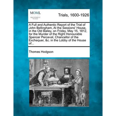 A Full and Authentic Report of the Trial of John Bellingham, at the Sessions' House, in the Old Bailey, on Friday, May 15, 1812, for the Murder of the